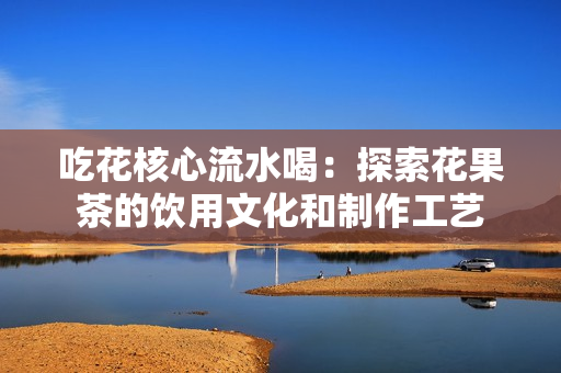 吃花核心流水喝：探索花果茶的饮用文化和制作工艺