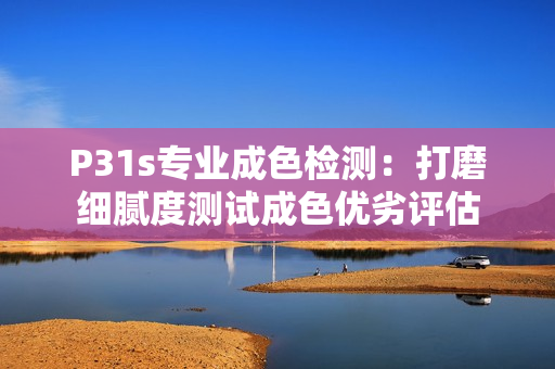 P31s专业成色检测：打磨细腻度测试成色优劣评估