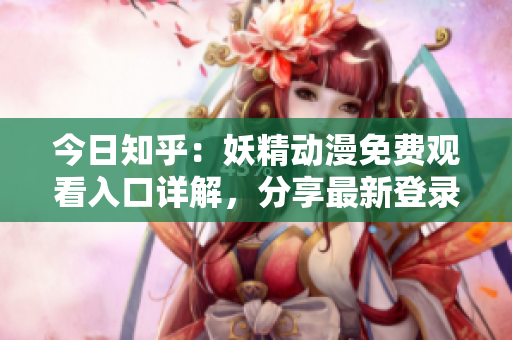 今日知乎：妖精动漫免费观看入口详解，分享最新登录方式！
