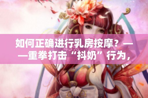 如何正确进行乳房按摩？——重拳打击“抖奶”行为，关注女性健康