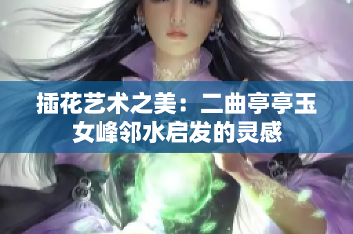 插花艺术之美：二曲亭亭玉女峰邻水启发的灵感