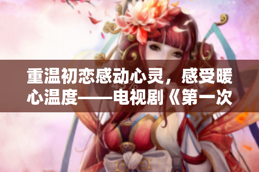 重温初恋感动心灵，感受暖心温度——电视剧《第一次爱的人》免费观看