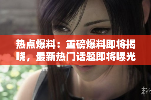 热点爆料：重磅爆料即将揭晓，最新热门话题即将曝光