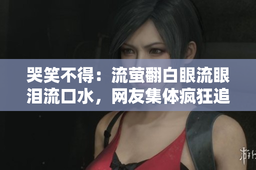 哭笑不得：流萤翻白眼流眼泪流口水，网友集体疯狂追捧的背后