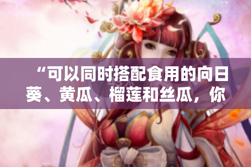 “可以同时搭配食用的向日葵、黄瓜、榴莲和丝瓜，你知道吗？”