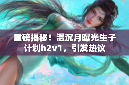 重磅揭秘！温沉月曝光生子计划h2v1，引发热议