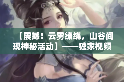 【震撼！云雾缭绕，山谷间现神秘活动】——独家视频揭秘！
