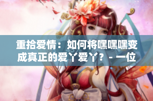 重拾爱情：如何将嘿嘿嘿变成真正的爱丫爱丫？- 一位编辑的心路历程