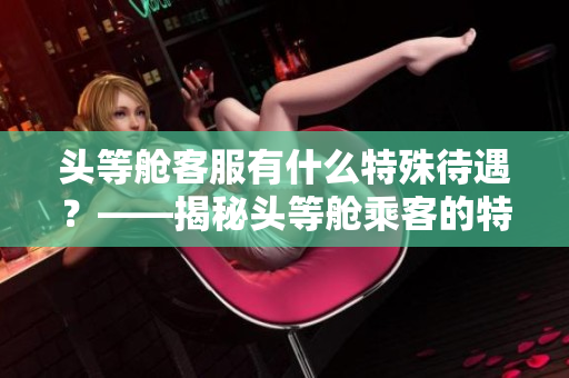 头等舱客服有什么特殊待遇？——揭秘头等舱乘客的特别服务
