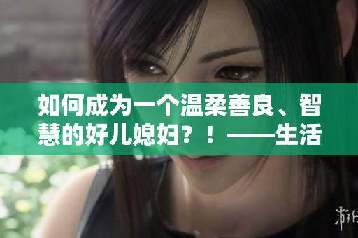 如何成为一个温柔善良、智慧的好儿媳妇？！——生活小窍门分享