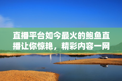 直播平台如今最火的鲍鱼直播让你惊艳，精彩内容一网打尽(1)