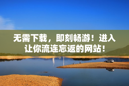无需下载，即刻畅游！进入让你流连忘返的网站！