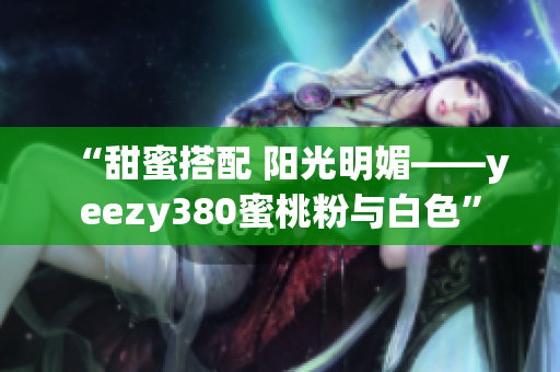 “甜蜜搭配 阳光明媚——yeezy380蜜桃粉与白色”