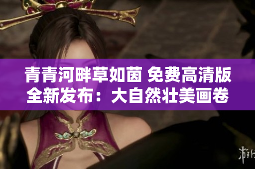 青青河畔草如茵 免费高清版全新发布：大自然壮美画卷再现