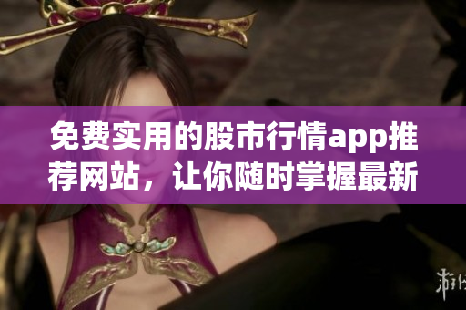 免费实用的股市行情app推荐网站，让你随时掌握最新股市信息(1)