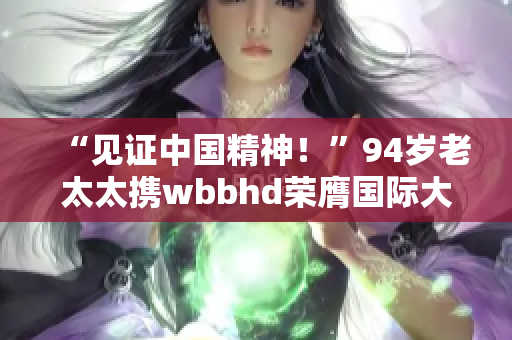 “见证中国精神！”94岁老太太携wbbhd荣膺国际大奖