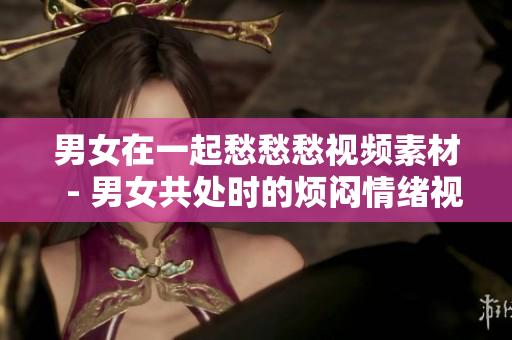 男女在一起愁愁愁视频素材  - 男女共处时的烦闷情绪视频资源