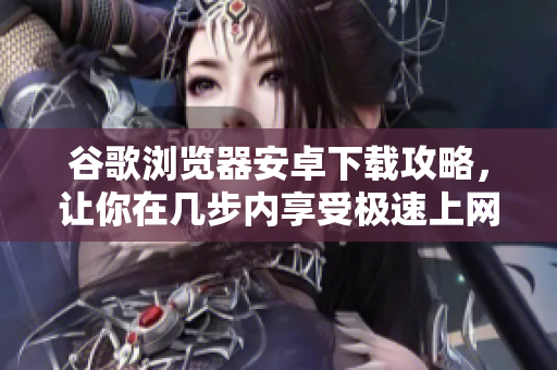 谷歌浏览器安卓下载攻略，让你在几步内享受极速上网体验