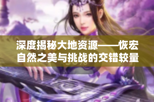 深度揭秘大地资源——恢宏自然之美与挑战的交错较量