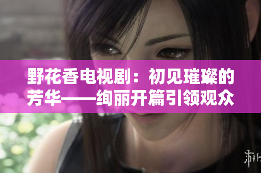 野花香电视剧：初见璀璨的芳华——绚丽开篇引领观众融入情感盛宴