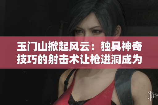 玉门山掀起风云：独具神奇技巧的射击术让枪进洞成为全新壮举