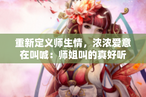 重新定义师生情，浓浓爱意在叫喊：师姐叫的真好听