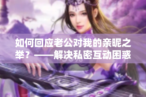如何回应老公对我的亲昵之举？——解决私密互动困惑