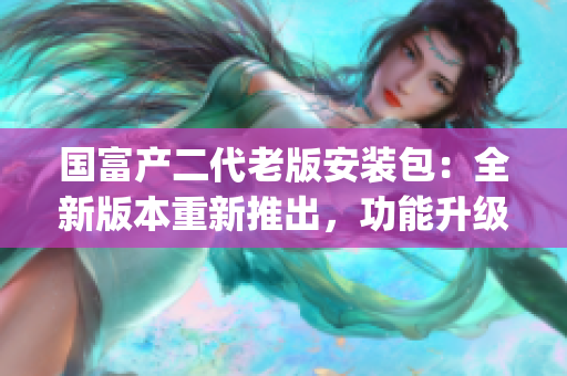 国富产二代老版安装包：全新版本重新推出，功能升级，安全可靠(1)