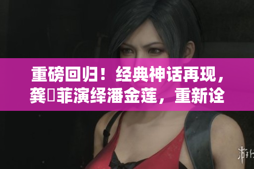 重磅回归！经典神话再现，龚玥菲演绎潘金莲，重新诠释经典角色