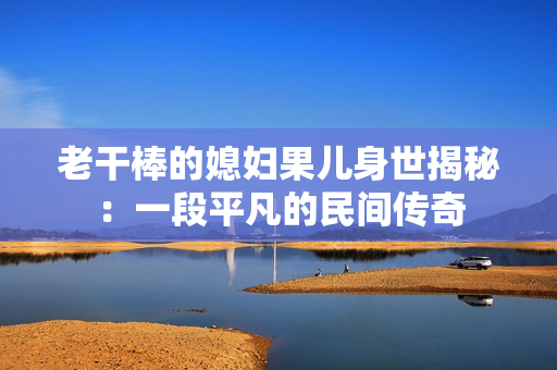 老干棒的媳妇果儿身世揭秘：一段平凡的民间传奇