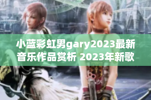 小蓝彩虹男gary2023最新音乐作品赏析 2023年新歌全解析