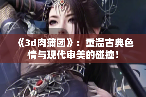 《3d肉蒲团》：重温古典色情与现代审美的碰撞！