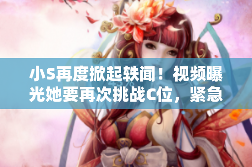 小S再度掀起轶闻！视频曝光她要再次挑战C位，紧急叫嚷着要大声点！