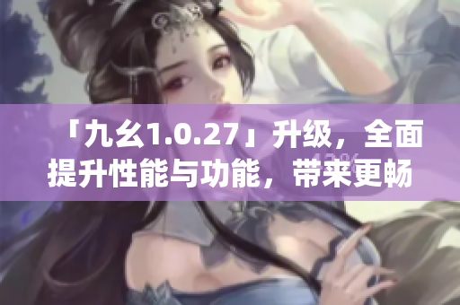 「九幺1.0.27」升级，全面提升性能与功能，带来更畅快的使用体验(1)