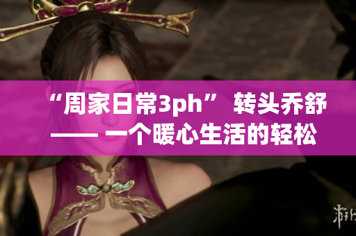 “周家日常3ph” 转头乔舒  —— 一个暖心生活的轻松记录