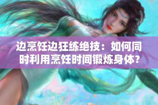 边烹饪边狂练绝技：如何同时利用烹饪时间锻炼身体？ - 一篇指南