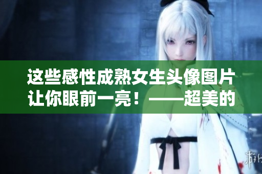这些感性成熟女生头像图片让你眼前一亮！——超美的女生头像推荐