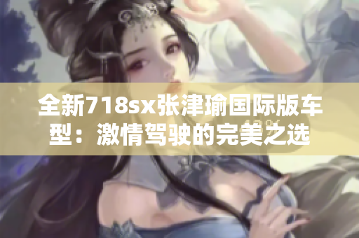 全新718sx张津瑜国际版车型：激情驾驶的完美之选