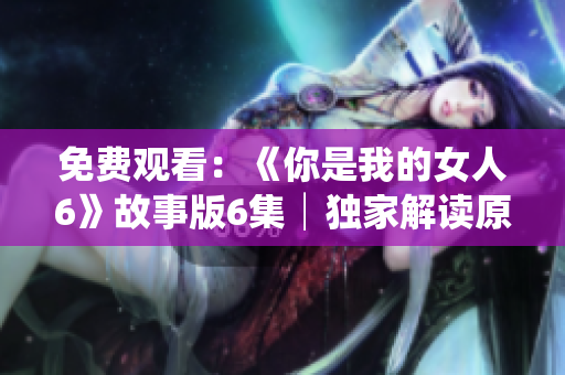 免费观看：《你是我的女人6》故事版6集│独家解读原著小说的再现