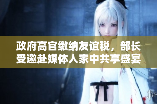 政府高官缴纳友谊税，部长受邀赴媒体人家中共享盛宴！