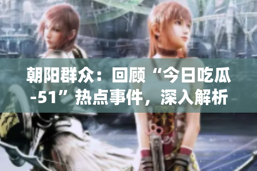 朝阳群众：回顾“今日吃瓜-51”热点事件，深入解析细节点滴(1)