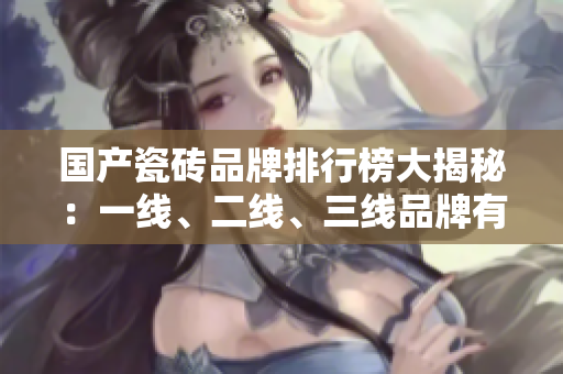 国产瓷砖品牌排行榜大揭秘：一线、二线、三线品牌有哪些？