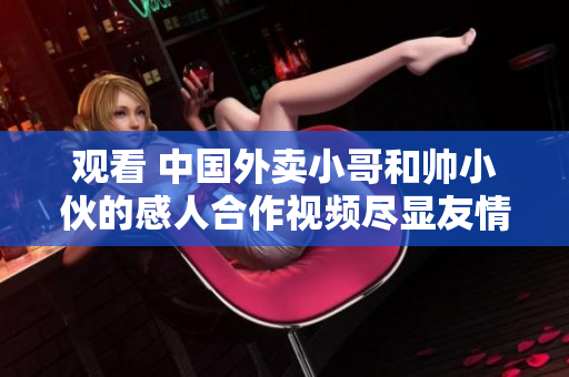 观看 中国外卖小哥和帅小伙的感人合作视频尽显友情和努力精神