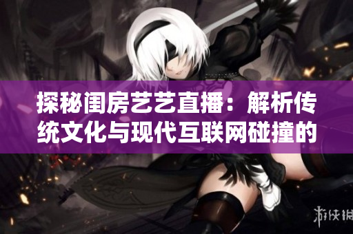 探秘闺房艺艺直播：解析传统文化与现代互联网碰撞的神秘魅力