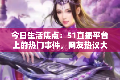 今日生活焦点：51直播平台上的热门事件，网友热议大瓜