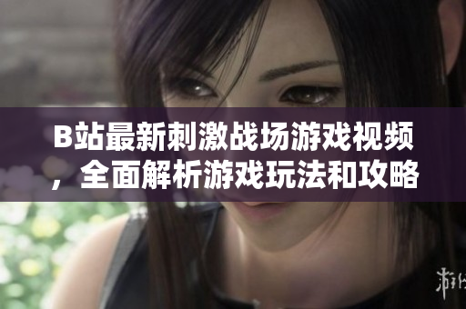 B站最新刺激战场游戏视频，全面解析游戏玩法和攻略技巧