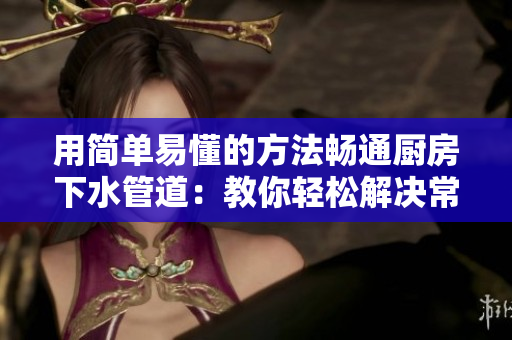 用简单易懂的方法畅通厨房下水管道：教你轻松解决常见堵塞的问题