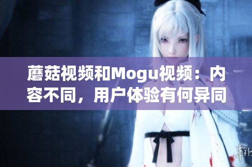 蘑菇视频和Mogu视频：内容不同，用户体验有何异同？