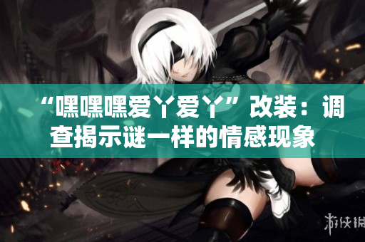 “嘿嘿嘿爱丫爱丫”改装：调查揭示谜一样的情感现象