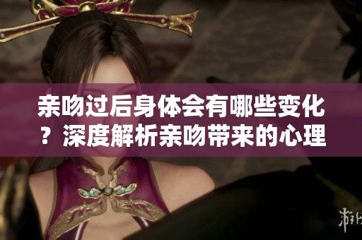 亲吻过后身体会有哪些变化？深度解析亲吻带来的心理和生理效果